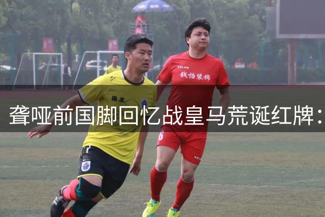 聋哑前国脚回忆战皇马荒诞红牌：我不会说话怎么辱骂裁判？